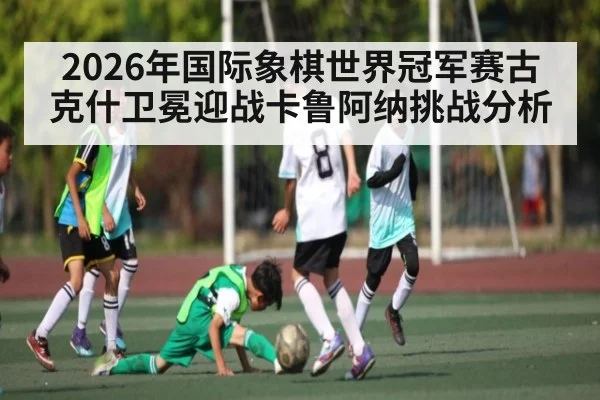 2026年国际象棋世界冠军赛古克什卫冕迎战卡鲁阿纳挑战分析