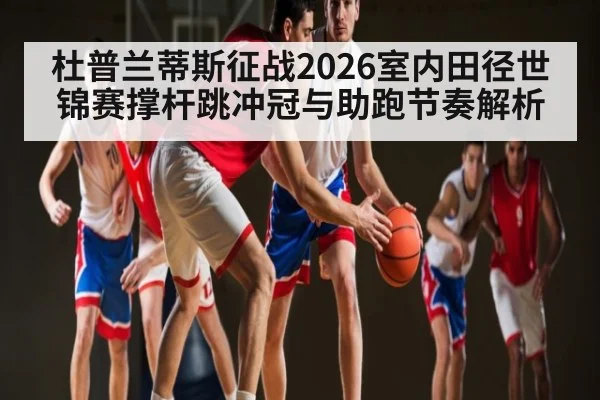 杜普兰蒂斯征战2026室内田径世锦赛撑杆跳冲冠与助跑节奏解析