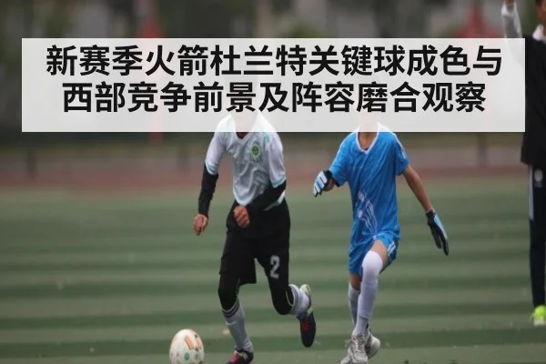 新赛季火箭杜兰特关键球成色与西部竞争前景及阵容磨合观察